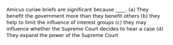 Amicus curiae briefs are significant because ____. (a) They benefit the government more than they benefit others (b) they help to limit the influence of interest groups (c) they may influence whether the Supreme Court decides to hear a case (d) They expand the power of the Supreme Court