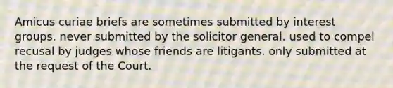 Amicus curiae briefs are sometimes submitted by interest groups. never submitted by the solicitor general. used to compel recusal by judges whose friends are litigants. only submitted at the request of the Court.