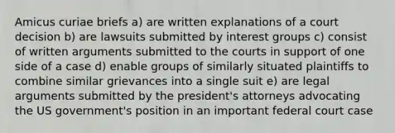 Amicus curiae briefs a) are written explanations of a court decision b) are lawsuits submitted by interest groups c) consist of written arguments submitted to the courts in support of one side of a case d) enable groups of similarly situated plaintiffs to combine similar grievances into a single suit e) are legal arguments submitted by the president's attorneys advocating the US government's position in an important federal court case