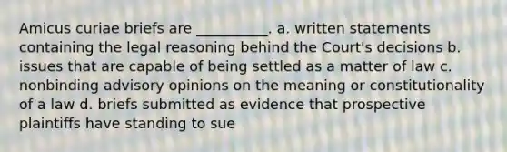 Amicus curiae briefs are __________. a. written statements containing the legal reasoning behind the Court's decisions b. issues that are capable of being settled as a matter of law c. nonbinding advisory opinions on the meaning or constitutionality of a law d. briefs submitted as evidence that prospective plaintiffs have standing to sue