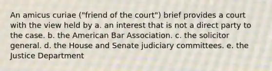 An amicus curiae ("friend of the court") brief provides a court with the view held by a. an interest that is not a direct party to the case. b. the American Bar Association. c. the solicitor general. d. the House and Senate judiciary committees. e. the Justice Department