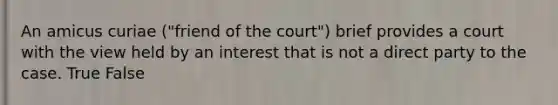 An amicus curiae ("friend of the court") brief provides a court with the view held by an interest that is not a direct party to the case. True False