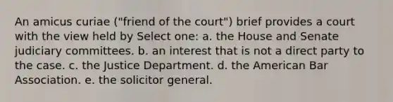 An amicus curiae ("friend of the court") brief provides a court with the view held by Select one: a. the House and Senate judiciary committees. b. an interest that is not a direct party to the case. c. the Justice Department. d. the American Bar Association. e. the solicitor general.