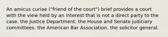 An amicus curiae ("friend of the court") brief provides a court with the view held by an interest that is not a direct party to the case. the Justice Department. the House and Senate judiciary committees. the American Bar Association. the solicitor general.