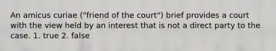 An amicus curiae ("friend of the court") brief provides a court with the view held by an interest that is not a direct party to the case. 1. true 2. false