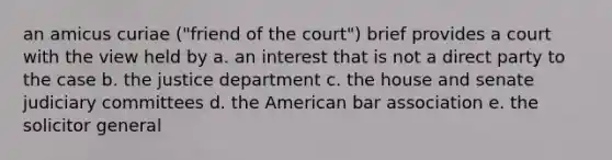 an amicus curiae ("friend of the court") brief provides a court with the view held by a. an interest that is not a direct party to the case b. the justice department c. the house and senate judiciary committees d. the American bar association e. the solicitor general