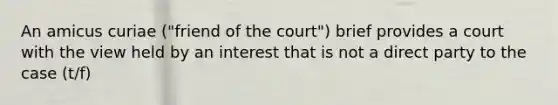 An amicus curiae ("friend of the court") brief provides a court with the view held by an interest that is not a direct party to the case (t/f)