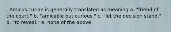 . Amicus curiae is generally translated as meaning a. "friend of the court." b. "amicable but curious." c. "let the decision stand." d. "to reveal." e. none of the above.