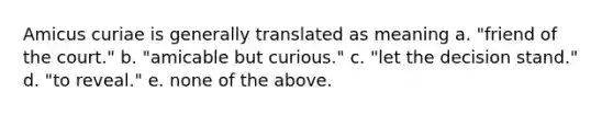 Amicus curiae is generally translated as meaning a. "friend of the court." b. "amicable but curious." c. "let the decision stand." d. "to reveal." e. none of the above.