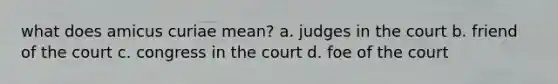 what does amicus curiae mean? a. judges in the court b. friend of the court c. congress in the court d. foe of the court