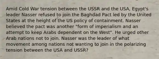 Amid Cold War tension between the USSR and the USA, Egypt's leader Nasser refused to join the Baghdad Pact led by the United States at the height of the US policy of containment. Nasser believed the pact was another "form of imperialism and an attempt to keep Arabs dependent on the West". He urged other Arab nations not to join. Nasser was the leader of what movement among nations not wanting to join in the polarizing tension between the USA and USSR?