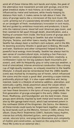 amid all of these intense 80s rock bands and styles, the peak of the alternative rock movement arrived with grunge, one of the great breakout styles in rock history. as it was so strongly influenced by metal and hardcore, while mostly keeping its distance from both, it makes sense to talk about it here. the story of grunge seems like a microcosm of the rock music life cycle: growing out of a passionately devoted local culture, built on an amalgam of fresh, revolutionary innovation in rock music, fed and guided by ambitious musicians and producers, it burst onto the national scene, stood tall over American pop music, and then seemed to fall apart through death, diversification, and a feeling of corrosion from inside. the focal scene of grunge was in Washington state, centering on Seattle, but also including Olympia, Tacoma, and other towns nearby. like Minneapolis, Seattle has always been a northern rock outpost, and in the 80s its booming economy (thanks in good part to Boeing, Microsoft, and later, Starbucks and other companies) helped to feed a powerful local energy. more broadly, Seattle has always had its own sense of countercultural style, including a San Francisco taste for cosmic, communal edginess and artistic creativity, a northwestern taste for the big outdoors (both mountains and ocean), and, with its frequently gray or rainy overcast weather, a kind of internalized, intense emotional combustion (like a strong cup of high-quality expresso, so uniquely essential to the Seattle lifestyle). it should also be remembered that the 1980s Seattle scene was marked by increasing use of heroin, which influenced the scene and the music a great deal. providing a super-intense, profoundly physical high, it is also super-addictive and, being injected, leads to a lifestyle of extreme addition, alienation, and eventually a gritty, bleak pessimism about the values others take for granted (love, family, career, social optimism, etc.). we can hear these tensions in the lyrics of many grunge bands. the first generation of grunge emerged in the early 1980s: Green River, Mudhoney, and Soundgarden are the best known. these groups were directly inspired by both metal and hardcore, and also by 60s garage-band music, which had remained potent in the northwest (think of the Kingsmen, the Sonics, the Wailers). all these trends could easily be forged back together, as shown by local bands such as the Melvins, formed in 1983, whose first album, Gluey Porch Treatments (1987), features heavy rhythm, intense but artfully distorted guitars, semi-growling bluesy vocals, obscure lyrics, and prog-rock dissonance and complexity of rhythm and construction, as heard on the song Echo / Don't Piece Me (Links to an external site.).