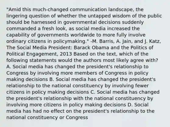 "Amid this much-changed communication landscape, the lingering question of whether the untapped wisdom of the public should be harnessed in governmental decisions suddenly commanded a fresh look, as social media increased the capability of governments worldwide to more fully involve ordinary citizens in policymaking." -M. Barris, A. Jain, and J. Katz, The Social Media President: Barack Obama and the Politics of Political Engagement, 2013 Based on the text, which of the following statements would the authors most likely agree with? A. Social media has changed the president's relationship to Congress by involving more members of Congress in policy making decisions B. Social media has changed the president's relationship to the national constituency by involving fewer citizens in policy making decisions C. Social media has changed the president's relationship with the national constituency by involving more citizens in policy making decisions D. Social media has had no effect on the president's relationship to the national constituency or Congress