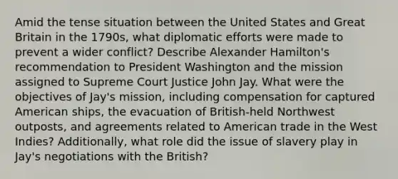 Amid the tense situation between the United States and Great Britain in the 1790s, what diplomatic efforts were made to prevent a wider conflict? Describe Alexander Hamilton's recommendation to President Washington and the mission assigned to Supreme Court Justice John Jay. What were the objectives of Jay's mission, including compensation for captured American ships, the evacuation of British-held Northwest outposts, and agreements related to American trade in the West Indies? Additionally, what role did the issue of slavery play in Jay's negotiations with the British?