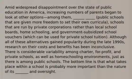 Amid widespread disappointment over the state of public education in America, increasing numbers of parents began to look at other options—among them, ______ _____ (public schools that are given more freedom to set their own curricula), schools that are run by private corporations rather than local school boards, home schooling, and government-subsidized school vouchers (which can be used for private school tuition). Although all of these alternatives gained popularity during the late 1990s, research on their costs and benefits has been inconclusive. There is considerable variability among charter, for-profit, and private schools, as well as homeschooling environments, just as there is among public schools. The bottom line is that what takes place within a school is probably more important than the nature of its _______ and oversight.