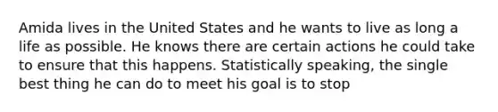 Amida lives in the United States and he wants to live as long a life as possible. He knows there are certain actions he could take to ensure that this happens. Statistically speaking, the single best thing he can do to meet his goal is to stop