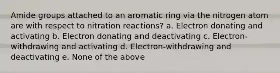 Amide groups attached to an aromatic ring via the nitrogen atom are with respect to nitration reactions? a. Electron donating and activating b. Electron donating and deactivating c. Electron-withdrawing and activating d. Electron-withdrawing and deactivating e. None of the above