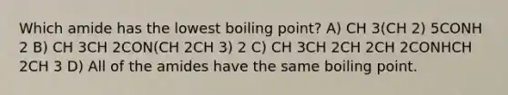 Which amide has the lowest boiling point? A) CH 3(CH 2) 5CONH 2 B) CH 3CH 2CON(CH 2CH 3) 2 C) CH 3CH 2CH 2CH 2CONHCH 2CH 3 D) All of the amides have the same boiling point.