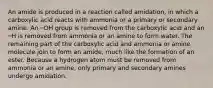 An amide is produced in a reaction called amidation, in which a carboxylic acid reacts with ammonia or a primary or secondary amine. An ─OH group is removed from the carboxylic acid and an ─H is removed from ammonia or an amine to form water. The remaining part of the carboxylic acid and ammonia or amine molecule join to form an amide, much like the formation of an ester. Because a hydrogen atom must be removed from ammonia or an amine, only primary and secondary amines undergo amidation.