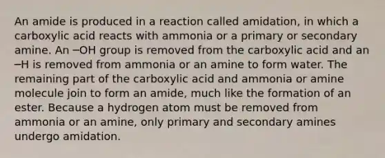 An amide is produced in a reaction called amidation, in which a carboxylic acid reacts with ammonia or a primary or secondary amine. An ─OH group is removed from the carboxylic acid and an ─H is removed from ammonia or an amine to form water. The remaining part of the carboxylic acid and ammonia or amine molecule join to form an amide, much like the formation of an ester. Because a hydrogen atom must be removed from ammonia or an amine, only primary and secondary amines undergo amidation.