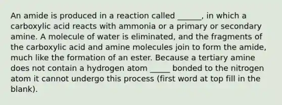 An amide is produced in a reaction called ______, in which a carboxylic acid reacts with ammonia or a primary or secondary amine. A molecule of water is eliminated, and the fragments of the carboxylic acid and amine molecules join to form the amide, much like the formation of an ester. Because a tertiary amine does not contain a hydrogen atom _____ bonded to the nitrogen atom it cannot undergo this process (first word at top fill in the blank).