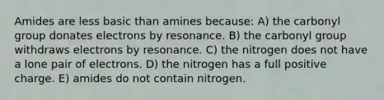 Amides are less basic than amines because: A) the carbonyl group donates electrons by resonance. B) the carbonyl group withdraws electrons by resonance. C) the nitrogen does not have a lone pair of electrons. D) the nitrogen has a full positive charge. E) amides do not contain nitrogen.