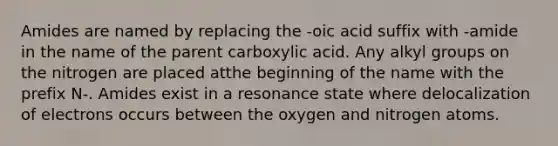 Amides are named by replacing the -oic acid suffix with -amide in the name of the parent carboxylic acid. Any alkyl groups on the nitrogen are placed atthe beginning of the name with the prefix N-. Amides exist in a resonance state where delocalization of electrons occurs between the oxygen and nitrogen atoms.