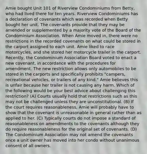 Amie bought Unit 101 of Riverview Condominiums from Betty, who had lived there for ten years. Riverview Condominiums has a declaration of covenants which was recorded when Betty bought her unit. The covenants provide that they may be amended or supplemented by a majority vote of the Board of the Condominium Association. When Amie moved in, there were no restrictions in the recorded covenants on what could be stored in the carport assigned to each unit. Amie liked to race motorcycles, and she stored her motorcycle trailer in the carport. Recently, the Condominium Association Board voted to enact a new covenant, in accordance with the procedures for amendment. The new restriction allows only automobiles to be stored in the carports and specifically prohibits "campers, recreational vehicles, or trailers of any kind." Amie believes this is unfair because her trailer is not causing any harm. Which of the following would be your best advice about challenging this restriction? (A) Courts usually hold that restrictions such as this may not be challenged unless they are unconstitutional. (B) If the court requires reasonableness, Amie will probably have to show that the covenant is unreasonable in general rather than as applied to her. (C) Typically courts do not impose a standard of reasonableness on amendments to the covenants although they do require reasonableness for the original set of covenants. (D) The Condominium Association may not amend the covenants once a unit owner has moved into her condo without unanimous consent of all owners.