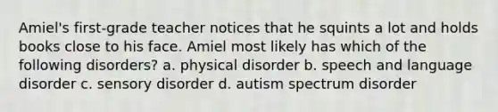 Amiel's first-grade teacher notices that he squints a lot and holds books close to his face. Amiel most likely has which of the following disorders? a. physical disorder b. speech and language disorder c. sensory disorder d. autism spectrum disorder