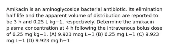 Amikacin is an aminoglycoside bacterial antibiotic. Its elimination half life and the apparent volume of distribution are reported to be 3 h and 0.25 L kg−1, respectively. Determine the amikacin plasma concentration at 4 h following the intravenous bolus dose of 6.25 mg kg−1. (A) 9.923 mcg L−1 (B) 6.25 mg L−1 (C) 9.923 mg L−1 (D) 9.923 mg h−1