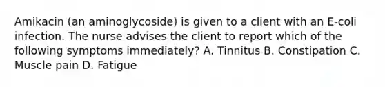 Amikacin (an aminoglycoside) is given to a client with an E-coli infection. The nurse advises the client to report which of the following symptoms immediately? A. Tinnitus B. Constipation C. Muscle pain D. Fatigue