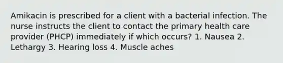 Amikacin is prescribed for a client with a bacterial infection. The nurse instructs the client to contact the primary health care provider (PHCP) immediately if which occurs? 1. Nausea 2. Lethargy 3. Hearing loss 4. Muscle aches