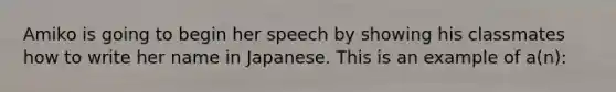 Amiko is going to begin her speech by showing his classmates how to write her name in Japanese. This is an example of a(n):