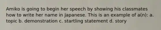 Amiko is going to begin her speech by showing his classmates how to write her name in Japanese. This is an example of a(n): a. topic b. demonstration c. startling statement d. story