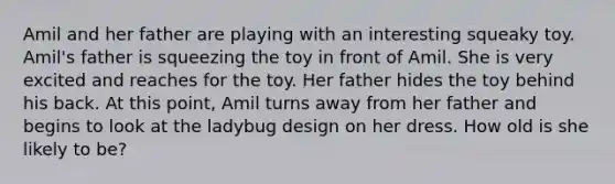 Amil and her father are playing with an interesting squeaky toy. Amil's father is squeezing the toy in front of Amil. She is very excited and reaches for the toy. Her father hides the toy behind his back. At this point, Amil turns away from her father and begins to look at the ladybug design on her dress. How old is she likely to be?