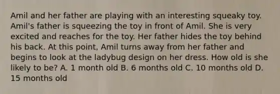 Amil and her father are playing with an interesting squeaky toy. Amil's father is squeezing the toy in front of Amil. She is very excited and reaches for the toy. Her father hides the toy behind his back. At this point, Amil turns away from her father and begins to look at the ladybug design on her dress. How old is she likely to be? A. 1 month old B. 6 months old C. 10 months old D. 15 months old