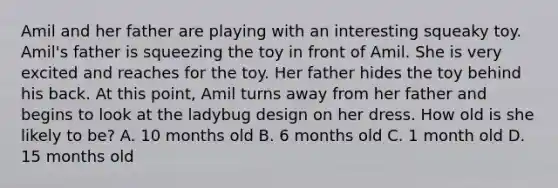 Amil and her father are playing with an interesting squeaky toy. Amil's father is squeezing the toy in front of Amil. She is very excited and reaches for the toy. Her father hides the toy behind his back. At this point, Amil turns away from her father and begins to look at the ladybug design on her dress. How old is she likely to be? A. 10 months old B. 6 months old C. 1 month old D. 15 months old