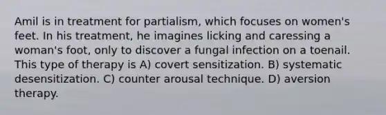 Amil is in treatment for partialism, which focuses on women's feet. In his treatment, he imagines licking and caressing a woman's foot, only to discover a fungal infection on a toenail. This type of therapy is A) covert sensitization. B) systematic desensitization. C) counter arousal technique. D) aversion therapy.