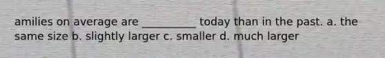 amilies on average are __________ today than in the past. a. the same size b. slightly larger c. smaller d. much larger