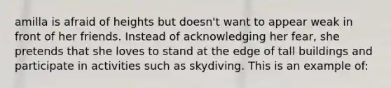 amilla is afraid of heights but doesn't want to appear weak in front of her friends. Instead of acknowledging her fear, she pretends that she loves to stand at the edge of tall buildings and participate in activities such as skydiving. This is an example of: