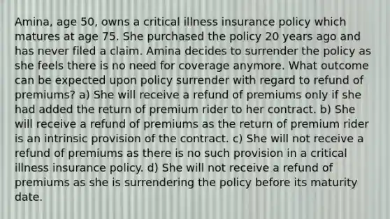 Amina, age 50, owns a critical illness insurance policy which matures at age 75. She purchased the policy 20 years ago and has never filed a claim. Amina decides to surrender the policy as she feels there is no need for coverage anymore. What outcome can be expected upon policy surrender with regard to refund of premiums? a) She will receive a refund of premiums only if she had added the return of premium rider to her contract. b) She will receive a refund of premiums as the return of premium rider is an intrinsic provision of the contract. c) She will not receive a refund of premiums as there is no such provision in a critical illness insurance policy. d) She will not receive a refund of premiums as she is surrendering the policy before its maturity date.