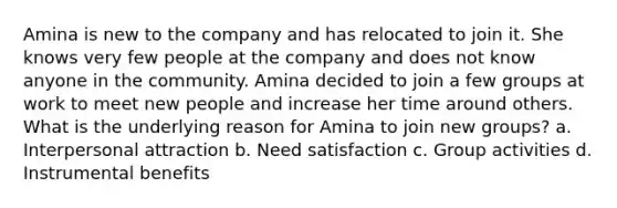 Amina is new to the company and has relocated to join it. She knows very few people at the company and does not know anyone in the community. Amina decided to join a few groups at work to meet new people and increase her time around others. What is the underlying reason for Amina to join new groups? a. Interpersonal attraction b. Need satisfaction c. Group activities d. Instrumental benefits