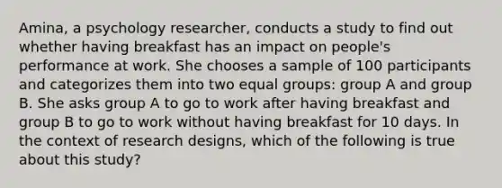 Amina, a psychology researcher, conducts a study to find out whether having breakfast has an impact on people's performance at work. She chooses a sample of 100 participants and categorizes them into two equal groups: group A and group B. She asks group A to go to work after having breakfast and group B to go to work without having breakfast for 10 days. In the context of research designs, which of the following is true about this study?