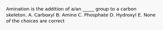 Amination is the addition of a/an _____ group to a carbon skeleton. A. Carboxyl B. Amino C. Phosphate D. Hydroxyl E. None of the choices are correct