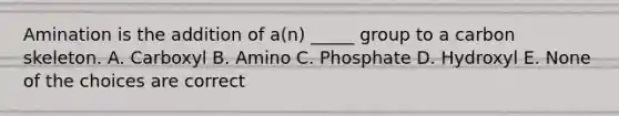 Amination is the addition of a(n) _____ group to a carbon skeleton. A. Carboxyl B. Amino C. Phosphate D. Hydroxyl E. None of the choices are correct