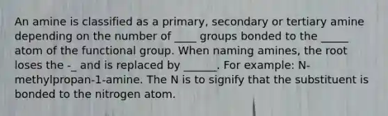 An amine is classified as a primary, secondary or tertiary amine depending on the number of ____ groups bonded to the _____ atom of the functional group. When naming amines, the root loses the -_ and is replaced by ______. For example: N-methylpropan-1-amine. The N is to signify that the substituent is bonded to the nitrogen atom.