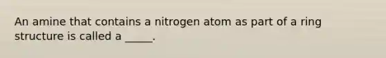 An amine that contains a nitrogen atom as part of a ring structure is called a _____.