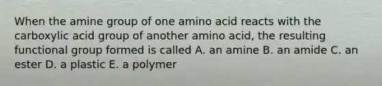 When the amine group of one amino acid reacts with the carboxylic acid group of another amino acid, the resulting functional group formed is called A. an amine B. an amide C. an ester D. a plastic E. a polymer