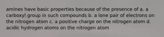 amines have basic properties because of the presence of a. a carboxyl group in such compounds b. a lone pair of electrons on the nitrogen atom c. a positive charge on the nitrogen atom d. acidic hydrogen atoms on the nitrogen atom