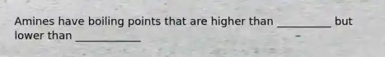 Amines have boiling points that are higher than __________ but lower than ____________